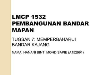 LMCP 1532
PEMBANGUNAN BANDAR
MAPAN
TUGSAN 7: MEMPERBAHARUI
BANDAR KAJANG
NAMA: HANANI BINTI MOHD SAPIE (A152991)
 