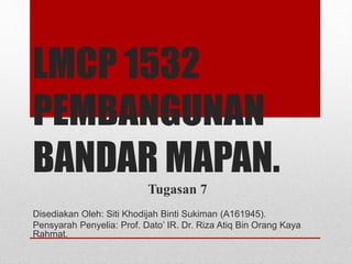 LMCP 1532
PEMBANGUNAN
BANDAR MAPAN.
Tugasan 7
Disediakan Oleh: Siti Khodijah Binti Sukiman (A161945).
Pensyarah Penyelia: Prof. Dato’ IR. Dr. Riza Atiq Bin Orang Kaya
Rahmat.
 