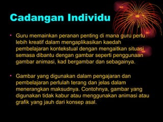 Cadangan Individu Guru memainkan peranan penting di mana guru perlu lebih kreatif dalam mengaplikasikan kaedah pembelajaran kontekstual dengan mengaitkan situasi semasa dibantu dengan gambar seperti penggunaan gambar animasi, kad bergambar dan sebagainya. Gambar yang digunakan dalam pengajaran dan pembelajaran perlulah terang dan jelas dalam menerangkan maksudnya. Contohnya, gambar yang digunakan tidak kabur atau menggunakan animasi atau grafik yang jauh dari konsep asal. 