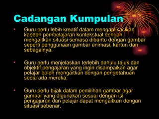 Cadangan   Kumpulan Guru perlu lebih kreatif dalam mengaplikasikan kaedah pembelajaran kontekstual dengan mengaitkan situasi semasa dibantu dengan gambar seperti penggunaan gambar animasi, kartun dan sebagainya. Guru perlu menjelaskan terlebih dahulu tajuk dan objektif pengajaran yang ingin disampaikan agar pelajar boleh mengaitkan dengan pengetahuan sedia ada mereka. Guru perlu bijak dalam pemilihan gambar agar gambar yang digunakan sesuai dengan isi pengajaran dan pelajar dapat mengaitkan dengan situasi sebenar. 