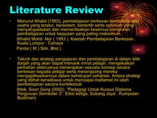 Literature Review Menurut Khalid (1993), pembelajaran berkesan bermakna satu usaha yang teratur, bersistem, bertertib serta optimum yang menyatupadukan dan memanfaatkan kesemua komponen pembelajaran untuk kejayaan yang paling maksimum. (Khalid Mohd. Nor ( 1993 ). Kaedah Pembelajaran Berkesan .  Kuala Lumpur : Cahaya Pantai ( M ) Sdn. Bhd.) Teknik dan strategi pengajaran dan pembelajaran di dalam bilik darjah yang akan dapat menarik minat pelajar, mengekalkan perhatian seterusnya menerapkan sesuatu konsep secara berkesan kepada pelajar serta merangsang mereka mengaplikasikannya dalam kehidupan seharian. Antara strategi yang dilihat berwibawa untuk mencapai matlamat ini ialah pembelajaran secara kontekstual. (Mok, Soon Sang (2002). “Pedagogi Untuk Kursus Diploma Perguruan Semester 3”. Edisi ketiga. Subang Jaya : Kumpulan Budiman) 