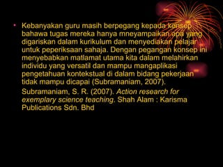 Kebanyakan guru masih berpegang kepada konsep bahawa tugas mereka hanya mneyampaikan apa yang digariskan dalam kurikulum dan menyediakan pelajar untuk peperiksaan sahaja. Dengan pegangan konsep ini menyebabkan matlamat utama kita dalam melahirkan individu yang versatil dan mampu mangaplikasi pengetahuan kontekstual di dalam bidang pekerjaan tidak mampu dicapai (Subramaniam, 2007). Subramaniam, S. R. (2007).  Action research for exemplary science teaching . Shah Alam : Karisma Publications Sdn. Bhd 