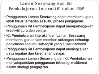 Laman Sesawang dan Kit Pembelajaran Interaktif dalam P&P Penggunaan Laman Sesawang dapat membantu guru lebih fokus terhadap sesuatu proses pengajaran. Penggunaan Kit Pembelajaran dapat mempelbagaikan kreativiti guru dan pelajar. Kit Pembelajaran Interaktif dan Laman Sesawang membantu guru dalam memberi sokongan terhadap penjelasan sesuatu sub-topik yang sukar difahami. Penggunaan Kit Pembelajaran dapat meningkatkan daya ingatan dan kelemahan pelajar. Penggunaan Laman Sesawang dan Kit Pembelajaran menyatupadukan penggunaan teknologi maklumat dalam strategi pengajaran. 
