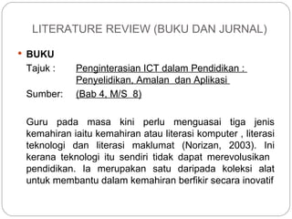 LITERATURE REVIEW (BUKU DAN JURNAL) BUKU Tajuk :  Penginterasian ICT dalam Pendidikan :  Penyelidikan, Amalan  dan Aplikasi  Sumber: (Bab 4, M/S  8) Guru pada masa kini perlu menguasai tiga jenis kemahiran iaitu kemahiran atau literasi komputer , literasi teknologi dan literasi maklumat (Norizan, 2003). Ini kerana teknologi itu sendiri tidak dapat merevolusikan  pendidikan. Ia merupakan satu daripada koleksi alat untuk membantu dalam kemahiran berfikir secara inovatif 