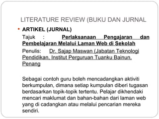 LITERATURE REVIEW (BUKU DAN JURNAL ARTIKEL (JURNAL) Tajuk :  Perlaksanaan Pengajaran dan Pembelajaran Melalui Laman Web di Sekolah Penulis: Dr. Sajap Maswan (Jabatan Teknologi Pendidikan, Institut Perguruan Tuanku Bainun, Penang Sebagai contoh guru boleh mencadangkan aktiviti berkumpulan, dimana setiap kumpulan diberi tugasan berdasarkan topik-topik tertentu. Pelajar dikhendaki  mencari maklumat dan bahan-bahan dari laman web yang di cadangkan atau  melalui pencarian mereka sendiri. 