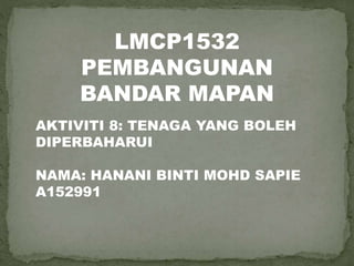 LMCP1532
PEMBANGUNAN
BANDAR MAPAN
AKTIVITI 8: TENAGA YANG BOLEH
DIPERBAHARUI
NAMA: HANANI BINTI MOHD SAPIE
A152991
 