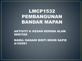 LMCP1532
PEMBANGUNAN
BANDAR MAPAN
AKTIVITI 9: KESAN KEPADA ALAM
SEKITAR
NAMA: HANANI BINTI MOHD SAPIE
A152991
 