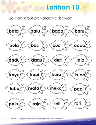 Latihan 10
Eja dan sebut perkataan di bawah
mukamata
kerakopi
talirajapaku
padi
dada
kuda
barubapa
cuci
labu
besi
jala
batu
dadu
bata
bola
Konstruk 2 : Keupayaan membaca dan menulis perkataan suku kata terbuka.
kayu
roti
duridagu
Konstruk 1 : Keupayaan membaca dan menulis perkataan huruf vokal dan konsonan.
© Che Rosli Bin Haji Ibrahim
Konstruk 2 : Keupayaan membunyi dan menulis perkataan suku kata terbuka.
 