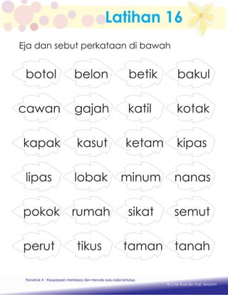 Latihan 16
Eja dan sebut perkataan di bawah
betik bakulbotol belon
katil kotakcawan gajah
ketam kipaskapak kasut
minum nanaslipas lobak
sikat semutpokok rumah
taman tanahperut tikus
Konstruk 1 : Keupayaan membaca dan menulis perkataan huruf vokal dan konsonan.
© Che Rosli Bin Haji Ibrahim
Konstruk 4 : Keupayaan membaca dan menulis suku kata tertutup.
 