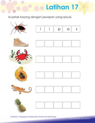 Latihan 17
l i p a s
Konstruk 1 : Keupayaan membaca dan menulis perkataan huruf vokal dan konsonan.
© Che Rosli Bin Haji Ibrahim
Isi petak kosong dengan jawapan yang sesuai.
Konstruk 4 : Keupayaan membaca dan menulis suku kata tertutup.
 