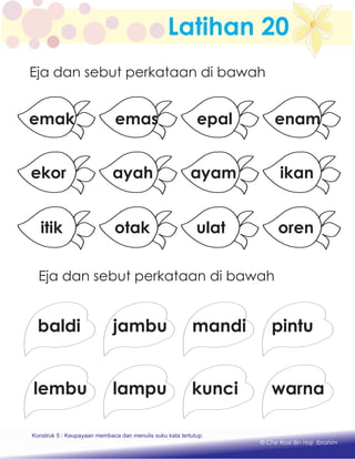 Latihan 20
Eja dan sebut perkataan di bawah
Eja dan sebut perkataan di bawah
enam
ikan
oren
epal
ayam
ulat
emas
ayah
otak
emak
ekor
itik
jambubaldi mandi
lampulembu kunci
pintu
warna
Konstruk 1 : Keupayaan membaca dan menulis perkataan huruf vokal dan konsonan.
© Che Rosli Bin Haji Ibrahim
Konstruk 5 : Keupayaan membaca dan menulis suku kata tertutup.
 