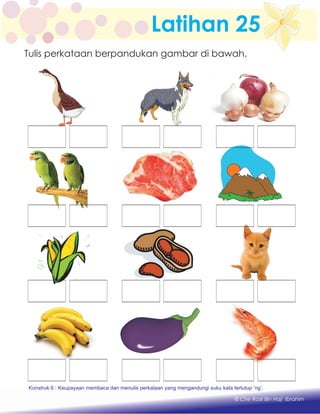 Latihan 25
Konstruk 1 : Keupayaan membaca dan menulis perkataan huruf vokal dan konsonan.
© Che Rosli Bin Haji Ibrahim
Tulis perkataan berpandukan gambar di bawah.
Konstruk 6 : Keupayaan membaca dan menulis perkataan yang mengandungi suku kata tertutup ‘ng’.
 