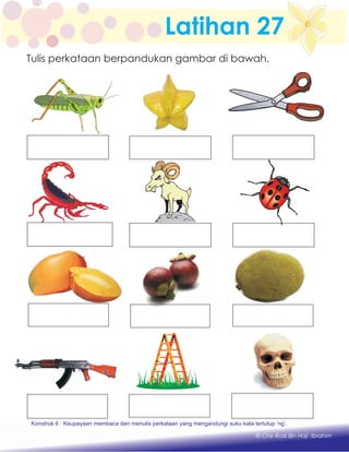 Latihan 27
Konstruk 1 : Keupayaan membaca dan menulis perkataan huruf vokal dan konsonan.
© Che Rosli Bin Haji Ibrahim
Tulis perkataan berpandukan gambar di bawah.
Konstruk 6 : Keupayaan membaca dan menulis perkataan yang mengandungi suku kata tertutup ‘ng’.
 