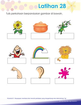 Latihan 28
Konstruk 1 : Keupayaan membaca dan menulis perkataan huruf vokal dan konsonan.
© Che Rosli Bin Haji Ibrahim
Tulis perkataan berpandukan gambar di bawah.
Konstruk 6 : Keupayaan membaca dan menulis perkataan yang mengandungi suku kata tertutup ‘ng’.
 