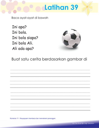 Latihan 39
Ini apa?
Ini bola.
Ini bola siapa?
Ini bola Ali.
Ali ada apa?
Baca ayat-ayat di bawah
Buat satu cerita berdasarkan gambar di
Konstruk 1 : Keupayaan membaca dan menulis perkataan huruf vokal dan konsonan.
© Che Rosli Bin Haji Ibrahim
Konstruk 11 : Keupayaan membaca dan memahami perenggan.
 