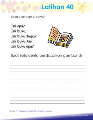 Latihan 40
Ini apa?
Ini buku.
Ini buku siapa?
Ini buku Ani
Ini buku apa?
Buat satu cerita berdasarkan gambar di
Konstruk 1 : Keupayaan membaca dan menulis perkataan huruf vokal dan konsonan.
© Che Rosli Bin Haji Ibrahim
Konstruk 11 : Keupayaan membaca dan memahami perenggan.
Baca ayat-ayat di bawah
 