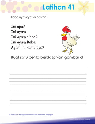 Latihan 41
Ini apa?
Ini ayam.
Ini ayam siapa?
Ini ayam Baba.
Ayam ini nama apa?
Buat satu cerita berdasarkan gambar di
Konstruk 1 : Keupayaan membaca dan menulis perkataan huruf vokal dan konsonan.
© Che Rosli Bin Haji Ibrahim
Konstruk 11 : Keupayaan membaca dan memahami perenggan.
Baca ayat-ayat di bawah
 