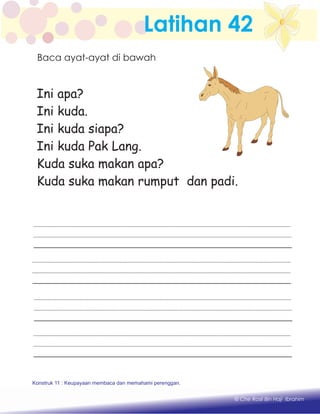 Latihan 42
Ini apa?
Ini kuda.
Ini kuda siapa?
Ini kuda Pak Lang.
Kuda suka makan apa?
Kuda suka makan rumput dan padi.
Konstruk 11 : Keupayaan membaca dan memahami perenggan.
Konstruk 1 : Keupayaan membaca dan menulis perkataan huruf vokal dan konsonan.
© Che Rosli Bin Haji Ibrahim
Baca ayat-ayat di bawah
 