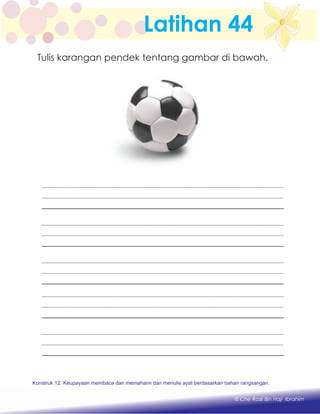 Latihan 44
Tulis karangan pendek tentang gambar di bawah.
Konstruk 1 : Keupayaan membaca dan menulis perkataan huruf vokal dan konsonan.
© Che Rosli Bin Haji Ibrahim
Konstruk 12: Keupayaan membaca dan memahami dan menulis ayat berdasarkan bahan rangsangan.
 