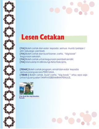 Lesen Cetakan
[ YA ] Boleh cetak dan edar kepada semua murid / pelajar /
ahli keluarga pembeli.
[ YA ] Boleh cetak dan buat baner, carta, “big book”
kegunaan sekolah.
[ YA ] Boleh cetak untuk kegunaan pembeli sendiri.
[ YA ] Manuskrip ini dilindungi Akta Hakcipta.
Che Rosli Bin Haji Ibrahim
Penulis
[ TIDAK ] Boleh cetak program, email dan edar kepada
semua orang secara PERCUMA.
[ TIDAK ] Boleh cetak, buat carta, “big book “ atau apa saja
untuk tujuan jualan TANPA KEBENARAN PENULIS.
 