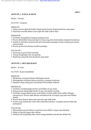LDK 2
AKTIVITI 2 : KAPAL KARAM
MASA : 30 minit
ALATAN : Lampiran
OBJEKTIF :
1. Supaya peserta dapat bertindak dengan pantas beserta dengan pemikiran yang tajam.
2. Keputusan mestilah dibuat secara tepat dan tidak terburu-buru.
PROSEDUR :
1. Fasilitator mengedarkan lampiran kepada peserta.
2. Peserta dikehendaki menyenaraikan 6 orang yang perlu diselamatkan mengikut keutamaan.
3. Setelah itu fasilitator meminta ahli-ahli menyatakan pendapat mereka tentang penyusunan
nama tersebut.
4. Peserta-peserta lain diminta memberi pendapat.
FALSAFAH :
1. Seseorang itu perlu bijak bertindak.
2. Tenang menghadapi saat-saat genting.
3. Keputusan yang baik hasil pemikiran yang tajam.
AKTIVITI 3 : MENAIKI RAKIT
MASA : 45 minit
ALATAN : Kertas Suratkhabar
OBJEKTIF :
1. Melahirkan semangat kekitaan dikalangan peserta.
2. Meningkatkan kesedaran bahawa perlunya semangat kerjasama.
3. Membina sikap saling perlu memerlukan bila keadaan terdesak.
PROSEDUR :
1. Fasilitator membentangkan kertas surat khabar di atas lantai.
2. Semua peserta dikehendaki berdiri di atas surat khabar tersebut.
3. Fasilitator mengoyakkan keryas surat khabar tersebut sedikit demi sedikit sehingga
menjadi kecil. Peserta tidak dibenar meletakkan kaki di tempat yang tiada surat khabar
(lantai).
4. Peserta akan berpaut antara satu sama lain agar tidak jatuh.
5. Peserta yang terjatuh dari 'rakit' dikira batal dan terkeluar. (Asingkan peserta lelaki dan
perempuan)
FALSAFAH :
1. Menyedarkan peserta bahawa yang berat sama dipikul, ringan sama dijinjing.
2. Hidup ini banyak dugaan dan cabaran.
3. Perlunya kita berganding bahu untuk mempertahankan maruah dan akhlak kita.
This watermark does not appear in the registered version - http://www.clicktoconvert.com
 