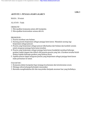 LDK 3
AKTIVITI 3 : PENJAGA HARTA KARUN
MASA : 30 minit
ALATAN : Tiada
OBJEKTIF :
1. Mewujudkan kerjasama antara ahli kumpulan.
2. Mewujudkan keseronokan semasa aktiviti.
PROSEDUR :
1. Peserta membuat satu bulatan.
2. Seorang peserta berperanan sebagai penjaga harta karun. Manakala seorang lagi
berperanan sebagai pencuri.
3. Peserta yang berperanan sebagai pencuri dikeluarkan dari bulatan dan kembali semula
untuk mengesan penjaga harta karun tersebut.
4. Peserta yang berperanan sebagai penjaga harta karun hendaklah membuat beberapa
gerakan (tepuk tangan) dan diikuti oleh peserta-peserta yang lain. (Gerakan tersebut boleh
ditukar kepada beberapa gerakan yang berbeza-beza)
5. Apabila pencuri dapat mengesan peserta yang berperanan sebagai penjaga harta karun
maka permainan ini tamat.
FALSAFAH :
1. Kerjasama dalam kumpulan bagi menjaga keselamatan dan ketenteraman awam.
2. Menjaga rahsia keluarga/kelompok masyarakat.
3. Berusaha menghindarkan diri dan masyarakat daripada ancaman luar yang berbahaya.
This watermark does not appear in the registered version - http://www.clicktoconvert.com
 