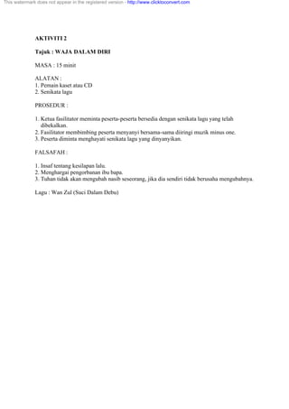 AKTIVITI 2
Tajuk : WAJA DALAM DIRI
MASA : 15 minit
ALATAN :
1. Pemain kaset atau CD
2. Senikata lagu
PROSEDUR :
1. Ketua fasilitator meminta peserta-peserta bersedia dengan senikata lagu yang telah
dibekalkan.
2. Fasilitator membimbing peserta menyanyi bersama-sama diiringi muzik minus one.
3. Peserta diminta menghayati senikata lagu yang dinyanyikan.
FALSAFAH :
1. Insaf tentang kesilapan lalu.
2. Menghargai pengorbanan ibu bapa.
3. Tuhan tidak akan mengubah nasib seseorang, jika dia sendiri tidak berusaha mengubahnya.
Lagu : Wan Zul (Suci Dalam Debu)
This watermark does not appear in the registered version - http://www.clicktoconvert.com
 