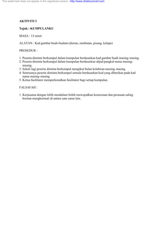 AKTIVITI 3
Tajuk : KUMPULANKU
MASA : 15 minit
ALATAN : Kad gambar buah-buahan (durian, rambutan, pisang, kelapa)
PROSEDUR :
1. Peserta diminta berkumpul dalam kumpulan berdasarkan kad gambar buah masing-masing.
2. Peserta diminta berkumpul dalam kumpulan berdasarkan abjad pangkal nama masing-
masing.
3. Sekali lagi peserta diminta berkumpul mengikut bulan kelahiran masing-masing.
4. Seterusnya peserta diminta berkumpul semula berdasarkan kod yang diberikan pada kad
nama masing-masing.
5. Ketua fasilitator memperkenalkan fasilitator bagi setiap kumpulan.
FALSAFAH :
1. Kerjasama dengan lebih mendalam boleh mewujudkan kemesraan dan perasaan saling
hormat menghormati di antara satu sama lain.
This watermark does not appear in the registered version - http://www.clicktoconvert.com
 