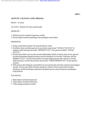 LDK 2
AKTIVITI 1: DI MANA ANDA BERADA
MASA : 45 minit
ALATAN : Helaian 'Di mana anda berada'
OBJEKTIF :
1. Melatih peserta membuat keputusan sendiri.
2. Peserta dapat memberi pandangan dan pendapat secara bebas.
PROSEDUR :
1. Setiap murid diberi helaian 'Di mana Pendirian Anda'.
2. Fasilitator akan membuat garisan di atas lantai yang dicatat "SANGAT SETUJU" di
hadapan sekali dan garisan kedua "BERKECUALI" serta garisan terakhir "TIDAK
SETUJU".
3. Peserta akan diberi satu isu dan mereka dikehendaki berdiri di mana-mana di atas garisan
tersebut bergantung kepada perasaan mereka mengenai isu tersebut. Sekiranya mereka
"BERKECUALI", mereka akan berdiri di tengah-tengah garisan dan sekiranya mereka
tidak bersetuju, mereka akan berdiri di kawasan "TIDAK BERSETUJU" di atas garisan
tersebut.
4. Pilih peserta dari bahagian yang berbeza di atas garisan dan meminta mereka menerangkan
mereka. Peserta juga boleh menukar pendirian mereka. Peserta juga boleh menukar
pendirian setelah mendengar penjelasan daripada peserta yang mempunyai pandangan
yang berbeza.
FALSAFAH :
1. Bijak dalam membuat keputusan.
2. Tegas dalam membuat keputusan
3. Yakin dengan pendirian sendiri.
This watermark does not appear in the registered version - http://www.clicktoconvert.com
 