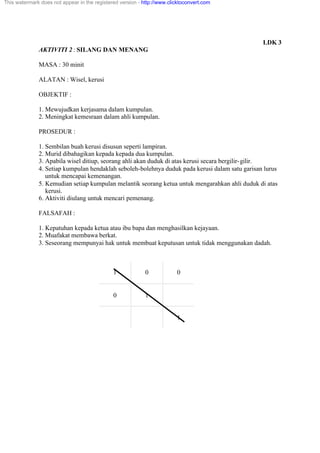LDK 3
AKTIVITI 2 : SILANG DAN MENANG
MASA : 30 minit
ALATAN : Wisel, kerusi
OBJEKTIF :
1. Mewujudkan kerjasama dalam kumpulan.
2. Meningkat kemesraan dalam ahli kumpulan.
PROSEDUR :
1. Sembilan buah kerusi disusun seperti lampiran.
2. Murid dibahagikan kepada kepada dua kumpulan.
3. Apabila wisel ditiup, seorang ahli akan duduk di atas kerusi secara bergilir-gilir.
4. Setiap kumpulan hendaklah seboleh-bolehnya duduk pada kerusi dalam satu garisan lurus
untuk mencapai kemenangan.
5. Kemudian setiap kumpulan melantik seorang ketua untuk mengarahkan ahli duduk di atas
kerusi.
6. Aktiviti diulang untuk mencari pemenang.
FALSAFAH :
1. Kepatuhan kepada ketua atau ibu bapa dan menghasilkan kejayaan.
2. Muafakat membawa berkat.
3. Seseorang mempunyai hak untuk membuat keputusan untuk tidak menggunakan dadah.
1 0 0
0 1
1
This watermark does not appear in the registered version - http://www.clicktoconvert.com
 