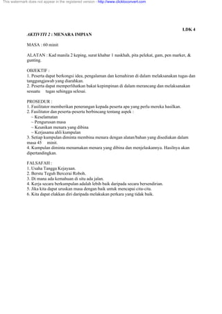 LDK 4
AKTIVITI 2 : MENARA IMPIAN
MASA : 60 minit
ALATAN : Kad manila 2 keping, surat khabar 1 naskhah, pita pelekat, gam, pen marker, &
gunting.
OBJEKTIF :
1. Peserta dapat berkongsi idea, pengalaman dan kemahiran di dalam melaksanakan tugas dan
tanggungjawab yang diarahkan.
2. Peserta dapat memperlihatkan bakat kepimpinan di dalam merancang dan melaksanakan
sesuatu tugas sehingga selesai.
PROSEDUR :
1. Fasilitator memberikan penerangan kepada peserta apa yang perlu mereka hasilkan.
2. Fasilitator dan peserta-peserta berbincang tentang aspek :
~ Keselamatan
~ Pengurusan masa
~ Keunikan menara yang dibina
~ Kerjasama ahli kumpulan
3. Setiap kumpulan diminta membina menara dengan alatan/bahan yang disediakan dalam
masa 45 minit.
4. Kumpulan diminta menamakan menara yang dibina dan menjelaskannya. Hasilnya akan
dipertandingkan.
FALSAFAH :
1. Usaha Tangga Kejayaan.
2. Berstu Teguh Bercerai Roboh.
3. Di mana ada kemahuan di situ ada jalan.
4. Kerja secara berkumpulan adalah lebih baik daripada secara bersendirian.
5. Jika kita dapat uruskan masa dengan baik untuk mencapai cita-cita.
6. Kita dapat elakkan diri daripada melakukan perkara yang tidak baik.
This watermark does not appear in the registered version - http://www.clicktoconvert.com
 