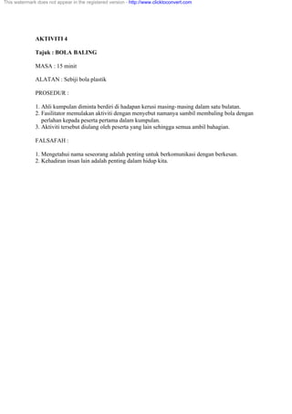 AKTIVITI 4
Tajuk : BOLA BALING
MASA : 15 minit
ALATAN : Sebiji bola plastik
PROSEDUR :
1. Ahli kumpulan diminta berdiri di hadapan kerusi masing-masing dalam satu bulatan.
2. Fasilitator memulakan aktiviti dengan menyebut namanya sambil membaling bola dengan
perlahan kepada peserta pertama dalam kumpulan.
3. Aktiviti tersebut diulang oleh peserta yang lain sehingga semua ambil bahagian.
FALSAFAH :
1. Mengetahui nama seseorang adalah penting untuk berkomunikasi dengan berkesan.
2. Kehadiran insan lain adalah penting dalam hidup kita.
This watermark does not appear in the registered version - http://www.clicktoconvert.com
 