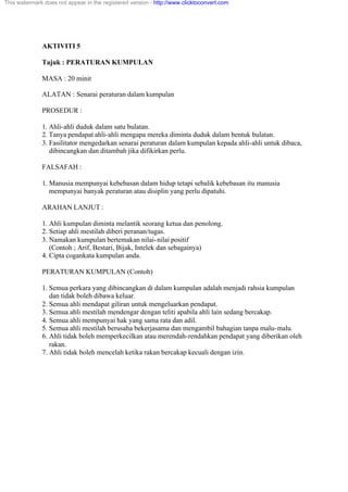 AKTIVITI 5
Tajuk : PERATURAN KUMPULAN
MASA : 20 minit
ALATAN : Senarai peraturan dalam kumpulan
PROSEDUR :
1. Ahli-ahli duduk dalam satu bulatan.
2. Tanya pendapat ahli-ahli mengapa mereka diminta duduk dalam bentuk bulatan.
3. Fasilitator mengedarkan senarai peraturan dalam kumpulan kepada ahli-ahli untuk dibaca,
dibincangkan dan ditambah jika difikirkan perlu.
FALSAFAH :
1. Manusia mempunyai kebebasan dalam hidup tetapi sebalik kebebasan itu manusia
mempunyai banyak peraturan atau disiplin yang perlu dipatuhi.
ARAHAN LANJUT :
1. Ahli kumpulan diminta melantik seorang ketua dan penolong.
2. Setiap ahli mestilah diberi peranan/tugas.
3. Namakan kumpulan bertemakan nilai-nilai positif
(Contoh ; Arif, Bestari, Bijak, Intelek dan sebagainya)
4. Cipta cogankata kumpulan anda.
PERATURAN KUMPULAN (Contoh)
1. Semua perkara yang dibincangkan di dalam kumpulan adalah menjadi rahsia kumpulan
dan tidak boleh dibawa keluar.
2. Semua ahli mendapat giliran untuk mengeluarkan pendapat.
3. Semua ahli mestilah mendengar dengan teliti apabila ahli lain sedang bercakap.
4. Semua ahli mempunyai hak yang sama rata dan adil.
5. Semua ahli mestilah berusaha bekerjasama dan mengambil bahagian tanpa malu-malu.
6. Ahli tidak boleh memperkecilkan atau merendah-rendahkan pendapat yang diberikan oleh
rakan.
7. Ahli tidak boleh mencelah ketika rakan bercakap kecuali dengan izin.
This watermark does not appear in the registered version - http://www.clicktoconvert.com
 