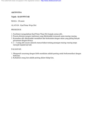 AKTIVITI 6
Tajuk : KAD PINTAR
MASA : 20 minit
ALATAN : Kad Pintar Waja Diri
PROSEDUR :
1. Fasilitator mengedarkan Kad Pintar Waja Diri kepada semua ahli..
2. Peserta diminta mengisi maklumat yang dikehendaki termasuk nama masing-masing.
3. Kemudian ahli dikehendaki mendekati dan berkenalan dengan rakan yang paling banyak
persamaan dengan dirinya.
4. 2 - 3 orang ahli secara sukarela menceritakan tentang pasangan masing-masing tanpa
merujuk kepada kad tadi.
FALSAFAH :
1. Mengenali seseorang dengan lebih mendalam adalah penting untuk berkomunikasi dengan
berkesan,
2. Kehadiran orang lain adalah penting dalam hidup kita.
This watermark does not appear in the registered version - http://www.clicktoconvert.com
 