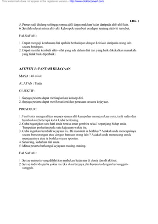 LDK 1
5. Proses tadi diulang sehingga semua ahli dapat maklum balas daripada ahli-ahli lain.
6. Setelah selesai minta ahli-ahli kelompok memberi pendapat tentang aktiviti tersebut.
FALSAFAH :
1. Dapat menguji ketahanan diri apabila berhadapan dengan kritikan daripada orang lain
secara berdepan.
2. Dapat menilai kembali sifat-sifat yang ada dalam diri dan yang baik dikekalkan manakala
yang tidak baik diperbaiki.
AKTIVITI 3 : FANTASI KEJAYAAN
MASA : 40 minit
ALATAN : Tiada
OBJEKTIF :
1. Supaya peserta dapat meningkatkan konsep diri.
2. Supaya peserta dapat menikmati erti dan perasaan sesuatu kejayaan.
PROSEDUR :
1. Fasilitator mengarahkan supaya semua ahli kumpulan memejamkan mata, tarik nafas dan
hembuskan (beberapa kali). Cuba bertenang.
2. Cuba bayangkan satu hari anda berasa amat gembira sekali sepanjang hidup anda.
Tumpukan perhatian pada satu kejayaan waktu itu.
3. Cuba ingatkan kembali kejayaan itu. Di manakah ia berlaku ? Adakah anda mencapainya
secara berseorangan atau dengan bantuan orang lain ? Adakah anda merancang untuk
mencapainya atau ia berlaku secara spontan.
4. Sekarang, sedarkan diri anda.
5. Minta peserta berkongsi kejayaan masing-masing.
FALSAFAH :
1. Setiap manusia yang dilahirkan mahukan kejayaan di dunia dan di akhirat.
2. Setiap individu perlu yakin mereka akan berjaya jika berusaha dengan bersungguh-
sungguh.
This watermark does not appear in the registered version - http://www.clicktoconvert.com
 