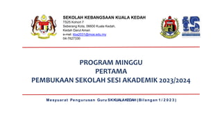 PROGRAM MINGGU
PERTAMA
PEMBUKAAN SEKOLAH SESI AKADEMIK 2023/2024
Mesyuarat Pengurusan Guru SKKUALAKEDAH ( Bilangan 1 / 2 0 2 3 )
SEKOLAH KEBANGSAAN KUALA KEDAH
TS25 Kohort 7
Seberang Kota, 06600 Kuala Kedah,
Kedah Darul Aman
e-mel: kba2031@moe.edu.my
04-7627330
 
