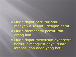 Murid dapat bertutur atau menyebut sesuatu dengan betul. Murid memahami pertuturan orang lain. Murid dapat menyusun ayat serta bertutur mengikut gaya, suara, intonasi dan nada yang betul. 