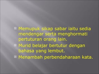 Memupuk sikap sabar iaitu sedia mendengar serta menghormati pertuturan orang lain. Murid belajar bertutur dengan bahasa yang lembut. Menambah perbendaharaan kata. 