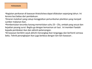 Kegiatan perikanan di kawasan khatulistiwa dapat dilakukan sepanjang tahun. Ini kerana laut bebas dari pembekuan.  Sinaran matahari yang cukup menggiatkan pertumbuhan plankton yang menjadi sumber makanan ikan. Pembentukan terumbu karang memerlukan suhu 23 – 25c, ombak yang sesuai dan kejadian pasang surut. Begitu ga dengan kemasinan air laut.  Ini memberi faedah kepada pembiakan ikan dan aktiviti pelancongan. Di kawasan beriklim sejuk aktiviti menangkap ikan terganggu dan berhenti semasa beku. Teknik penangkapan ikan juga berbeza dengan lain-lain kawasan . PERIKANAN 