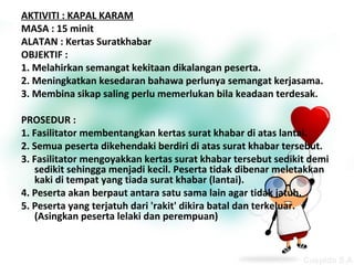 AKTIVITI : KAPAL KARAM
MASA : 15 minit
ALATAN : Kertas Suratkhabar
OBJEKTIF :
1. Melahirkan semangat kekitaan dikalangan peserta.
2. Meningkatkan kesedaran bahawa perlunya semangat kerjasama.
3. Membina sikap saling perlu memerlukan bila keadaan terdesak.
PROSEDUR :
1. Fasilitator membentangkan kertas surat khabar di atas lantai.
2. Semua peserta dikehendaki berdiri di atas surat khabar tersebut.
3. Fasilitator mengoyakkan kertas surat khabar tersebut sedikit demi
sedikit sehingga menjadi kecil. Peserta tidak dibenar meletakkan
kaki di tempat yang tiada surat khabar (lantai).
4. Peserta akan berpaut antara satu sama lain agar tidak jatuh.
5. Peserta yang terjatuh dari 'rakit' dikira batal dan terkeluar.
(Asingkan peserta lelaki dan perempuan)

 