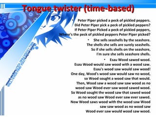 Tongue twister (time-based)
•

Peter Piper picked a peck of pickled peppers.
Did Peter Piper pick a peck of pickled peppers?
If Peter Piper Picked a peck of pickled peppers,
Where's the peck of pickled peppers Peter Piper picked?
• She sells seashells by the seashore.
The shells she sells are surely seashells.
So if she sells shells on the seashore,
I'm sure she sells seashore shells.
• Esau Wood sawed wood.
Esau Wood would saw wood with a wood saw.
Esau's wood saw would saw wood!
One day, Wood's wood saw would saw no wood,
so Wood sought a wood saw that would.
Then, Wood saw a wood saw saw wood as no
wood saw Wood ever saw wood sawed wood.
So Wood sought the wood saw that sawed wood
as no wood saw Wood ever saw ever sawed.
Now Wood saws wood with the wood saw Wood
saw saw wood as no wood saw
Wood ever saw would wood saw wood.

 