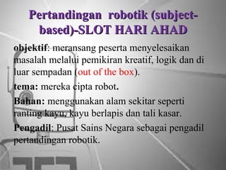 Pertandingan robotik (subjectbased)-SLOT HARI AHAD
objektif: meransang peserta menyelesaikan
masalah melalui pemikiran kreatif, logik dan di
luar sempadan (out of the box).
tema: mereka cipta robot.
Bahan: menggunakan alam sekitar seperti
ranting kayu, kayu berlapis dan tali kasar.
Pengadil: Pusat Sains Negara sebagai pengadil
pertandingan robotik.

 