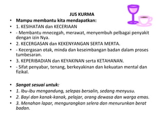 •
•
•
•
•
•
•
•
•
•
•

JUS KURMA
Mampu membantu kita mendapatkan:
1. KESIHATAN dan KECERIAAN
- Membantu mnecegah, merawat, menyembuh pelbagai penyakit
dengan izin Nya.
2. KECERGASAN dan KEKENYANGAN SERTA MERTA.
- Kecergasan otak, minda dan keseimbangan badan dalam proses
tumbesaran.
3. KEPERIBADIAN dan KEYAKINAN serta KETAHANAN.
- Sifat penyabar, tenang, berkeyakinan dan kekuatan mental dan
fizikal.
Sangat sesuai untuk:
1. Ibu-ibu mengandung, selepas bersalin, sedang menyusu.
2. Bayi dan kanak-kanak, pelajar, orang dewasa dan warga emas.
3. Menahan lapar, mengurangkan selera dan menurunkan berat
badan.

 