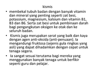 kismis
• membekal tubuh badan dengan banyak vitamin
dan mineral yang penting seperti zat besi,
potassium, magnesium, kalsium dan vitamin B1,
B3 dan B6. Serta zat besi untuk pembinaan darah
bagi pengangkutan oksigen ke otak dan ke
seluruh badan.
• Kismis juga merupakan serat yang baik dan kaya
dengan agen anti-oksida (anti-penuaan). Ia
mengandungi fruktosa (sejenis gula ringkas yang
asli) yang dapat dihadamkan dengan cepat untuk
tenaga segera.
• Ia sangat sesuai terutama bagi mereka yang
menggunakan banyak tenaga untuk berfikir
seperti guru dan pelajar.

 