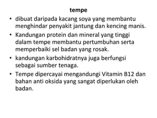 •
•
•
•

tempe
dibuat daripada kacang soya yang membantu
menghindar penyakit jantung dan kencing manis.
Kandungan protein dan mineral yang tinggi
dalam tempe membantu pertumbuhan serta
memperbaiki sel badan yang rosak.
kandungan karbohidratnya juga berfungsi
sebagai sumber tenaga.
Tempe dipercayai mengandungi Vitamin B12 dan
bahan anti oksida yang sangat diperlukan oleh
badan.

 