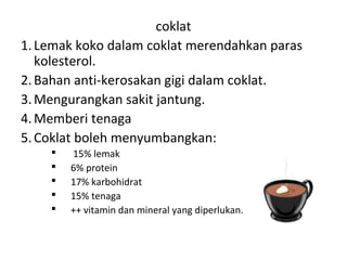 coklat
1. Lemak koko dalam coklat merendahkan paras
kolesterol.
2. Bahan anti-kerosakan gigi dalam coklat.
3. Mengurangkan sakit jantung.
4. Memberi tenaga
5. Coklat boleh menyumbangkan:






15% lemak
6% protein
17% karbohidrat
15% tenaga
++ vitamin dan mineral yang diperlukan.

 