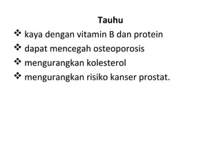 Tauhu
 kaya dengan vitamin B dan protein
 dapat mencegah osteoporosis
 mengurangkan kolesterol
 mengurangkan risiko kanser prostat.

 
