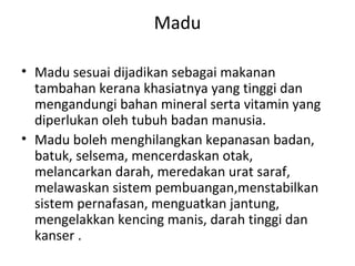 Madu
• Madu sesuai dijadikan sebagai makanan
tambahan kerana khasiatnya yang tinggi dan
mengandungi bahan mineral serta vitamin yang
diperlukan oleh tubuh badan manusia.
• Madu boleh menghilangkan kepanasan badan,
batuk, selsema, mencerdaskan otak,
melancarkan darah, meredakan urat saraf,
melawaskan sistem pembuangan,menstabilkan
sistem pernafasan, menguatkan jantung,
mengelakkan kencing manis, darah tinggi dan
kanser .

 