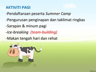 AKTIVITI PAGI
-Pendaftaraan peserta Summer Camp
-Pengurusan penginapan dan taklimat ringkas
-Sarapan & minum pagi
-Ice-breaking (team-building)
-Makan tengah hari dan rehat

 