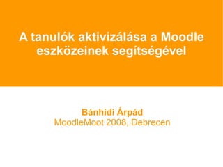 A tanulók aktivizálása a Moodle eszközeinek segítségével Bánhidi Árpád MoodleMoot 2008, Debrecen 
